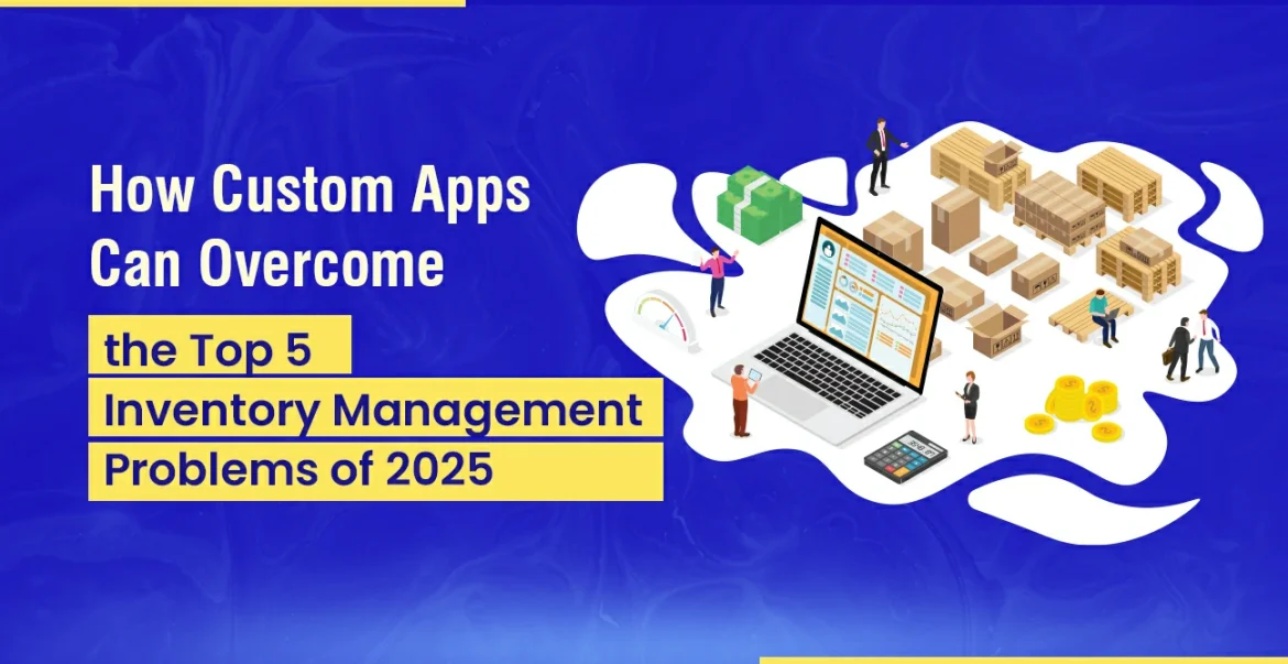 How Custom Apps Can Overcome the Top 5 Inventory Management Problems of 2025